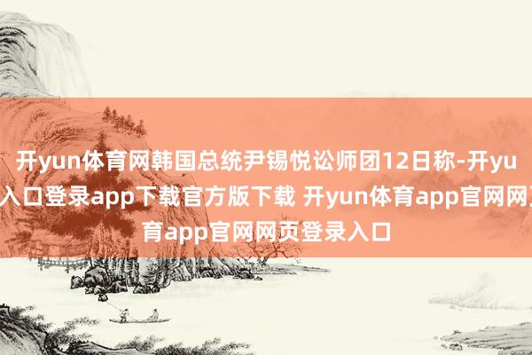 开yun体育网韩国总统尹锡悦讼师团12日称-开yun体育官网入口登录app下载官方版下载 开yun体育app官网网页登录入口