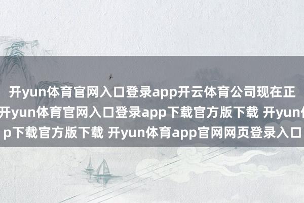开yun体育官网入口登录app开云体育公司现在正通过组织与历程优化-开yun体育官网入口登录app下载官方版下载 开yun体育app官网网页登录入口