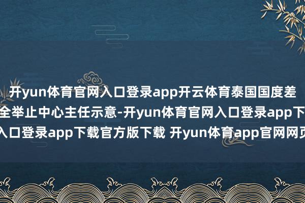开yun体育官网入口登录app开云体育泰国国度差佬总署副署长兼旅游安全举止中心主任示意-开yun体育官网入口登录app下载官方版下载 开yun体育app官网网页登录入口