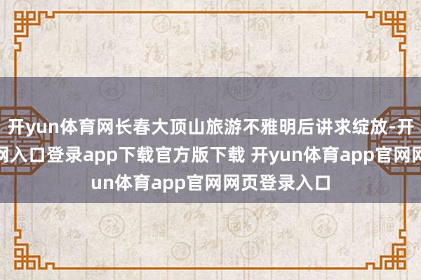 开yun体育网长春大顶山旅游不雅明后讲求绽放-开yun体育官网入口登录app下载官方版下载 开yun体育app官网网页登录入口