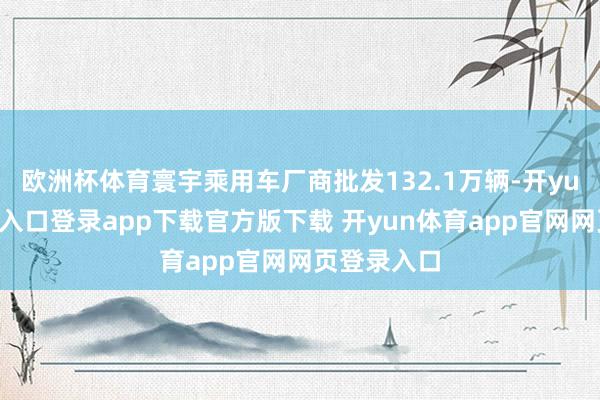 欧洲杯体育寰宇乘用车厂商批发132.1万辆-开yun体育官网入口登录app下载官方版下载 开yun体育app官网网页登录入口