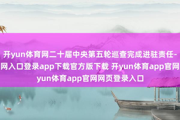 开yun体育网二十届中央第五轮巡查完成进驻责任-开yun体育官网入口登录app下载官方版下载 开yun体育app官网网页登录入口