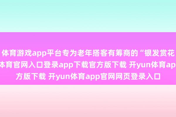 体育游戏app平台专为老年搭客有筹商的“银发赏花旅游专列”-开yun体育官网入口登录app下载官方版下载 开yun体育app官网网页登录入口