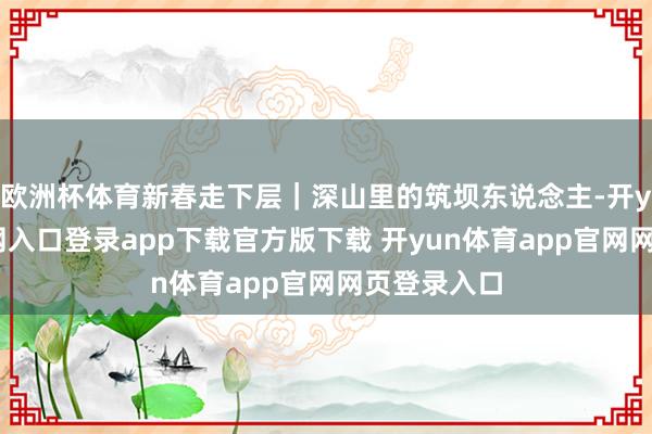 欧洲杯体育新春走下层｜深山里的筑坝东说念主-开yun体育官网入口登录app下载官方版下载 开yun体育app官网网页登录入口