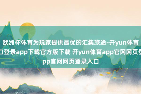 欧洲杯体育为玩家提供最优的汇集旅途-开yun体育官网入口登录app下载官方版下载 开yun体育app官网网页登录入口
