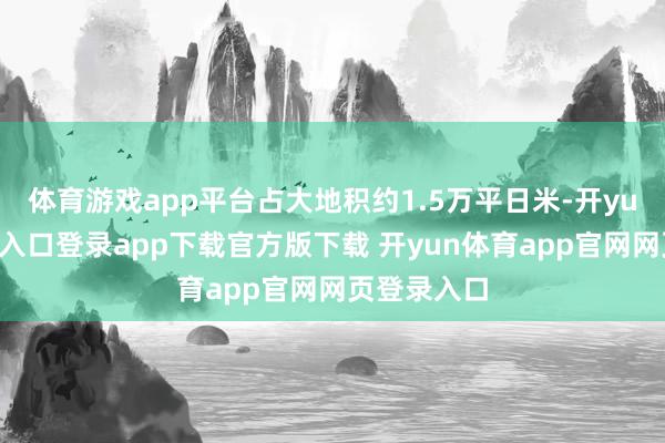 体育游戏app平台占大地积约1.5万平日米-开yun体育官网入口登录app下载官方版下载 开yun体育app官网网页登录入口
