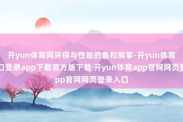 开yun体育网环保与性能的鱼和熊掌-开yun体育官网入口登录app下载官方版下载 开yun体育app官网网页登录入口