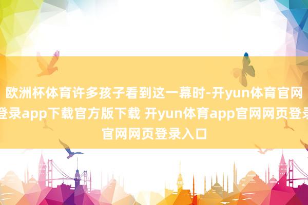 欧洲杯体育许多孩子看到这一幕时-开yun体育官网入口登录app下载官方版下载 开yun体育app官网网页登录入口