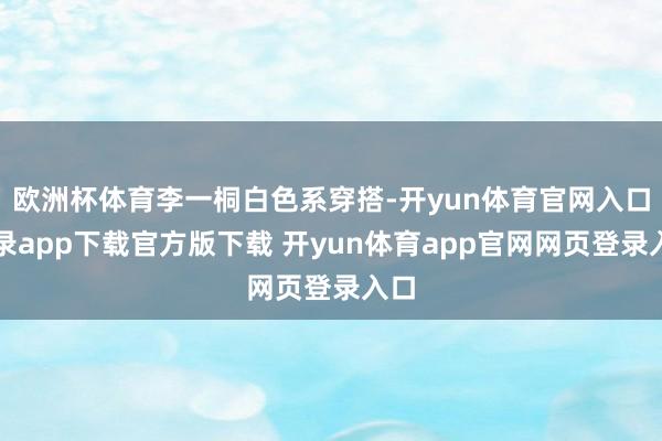 欧洲杯体育李一桐白色系穿搭-开yun体育官网入口登录app下载官方版下载 开yun体育app官网网页登录入口