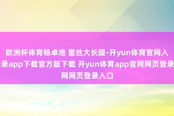 欧洲杯体育杨卓绝 蕾丝大长腿-开yun体育官网入口登录app下载官方版下载 开yun体育app官网网页登录入口