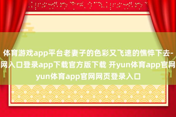 体育游戏app平台老妻子的色彩又飞速的憔悴下去-开yun体育官网入口登录app下载官方版下载 开yun体育app官网网页登录入口