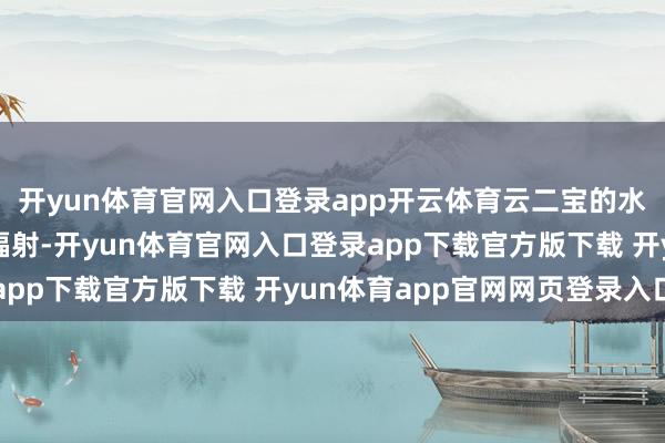 开yun体育官网入口登录app开云体育云二宝的水枪就驱动呲呲的朝她辐射-开yun体育官网入口登录app下载官方版下载 开yun体育app官网网页登录入口