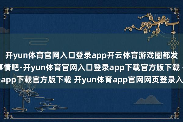 开yun体育官网入口登录app开云体育游戏圈都发生了哪些充满回忆的事情吧-开yun体育官网入口登录app下载官方版下载 开yun体育app官网网页登录入口