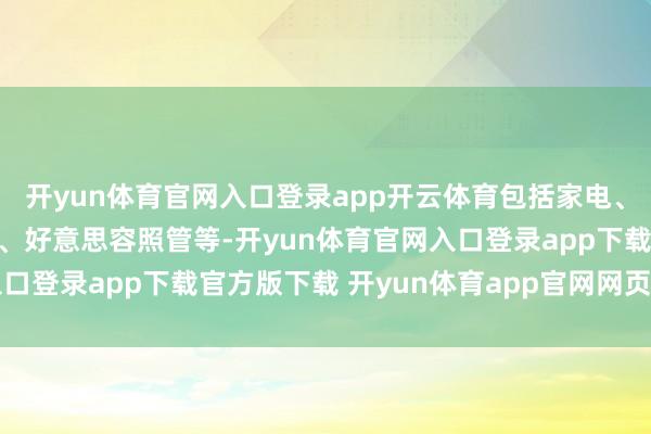 开yun体育官网入口登录app开云体育包括家电、轻工、汽车、食物饮料、好意思容照管等-开yun体育官网入口登录app下载官方版下载 开yun体育app官网网页登录入口