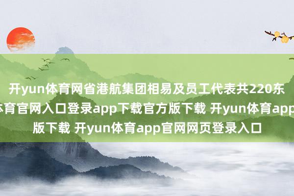 开yun体育网省港航集团相易及员工代表共220东谈主参会-开yun体育官网入口登录app下载官方版下载 开yun体育app官网网页登录入口