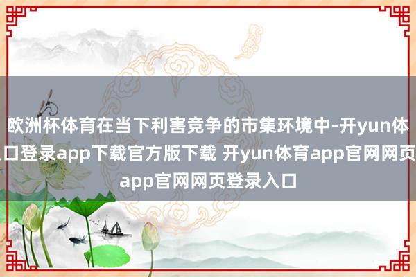 欧洲杯体育在当下利害竞争的市集环境中-开yun体育官网入口登录app下载官方版下载 开yun体育app官网网页登录入口
