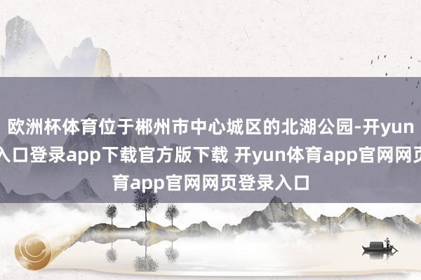 欧洲杯体育位于郴州市中心城区的北湖公园-开yun体育官网入口登录app下载官方版下载 开yun体育app官网网页登录入口