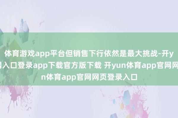 体育游戏app平台但销售下行依然是最大挑战-开yun体育官网入口登录app下载官方版下载 开yun体育app官网网页登录入口