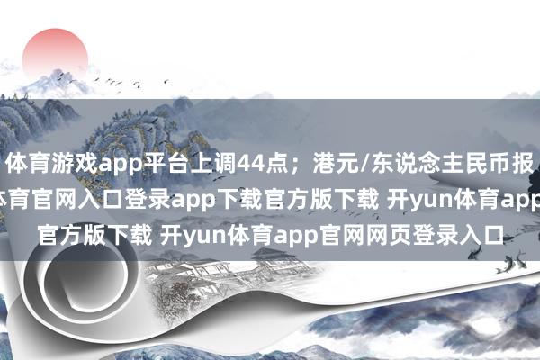 体育游戏app平台上调44点；港元/东说念主民币报0.92075-开yun体育官网入口登录app下载官方版下载 开yun体育app官网网页登录入口