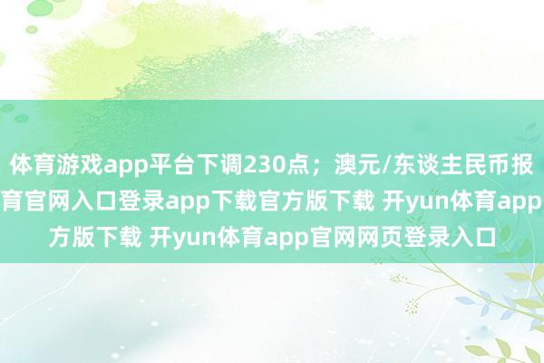 体育游戏app平台下调230点；澳元/东谈主民币报4.5258-开yun体育官网入口登录app下载官方版下载 开yun体育app官网网页登录入口