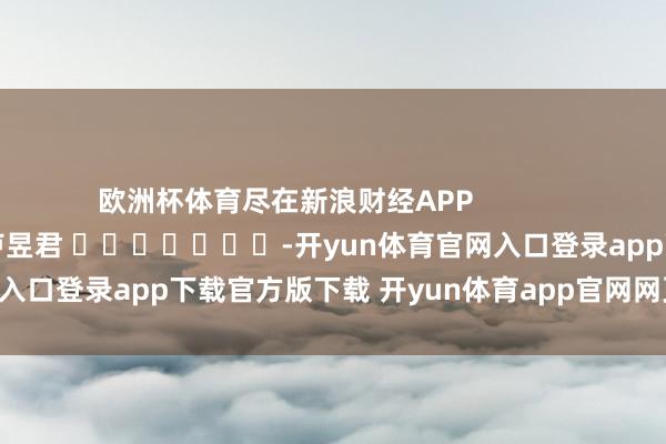 欧洲杯体育尽在新浪财经APP            						职守剪辑：卢昱君 							-开yun体育官网入口登录app下载官方版下载 开yun体育app官网网页登录入口