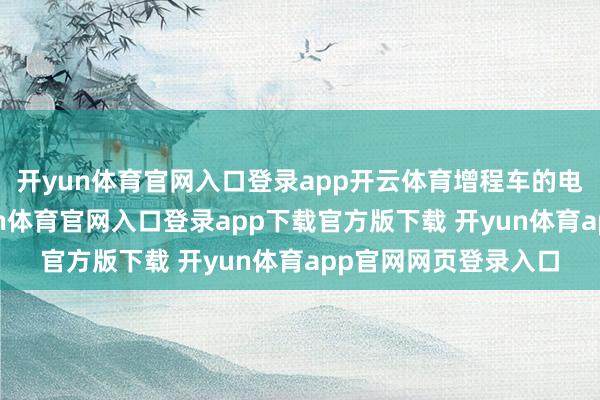 开yun体育官网入口登录app开云体育增程车的电板越作念越大-开yun体育官网入口登录app下载官方版下载 开yun体育app官网网页登录入口