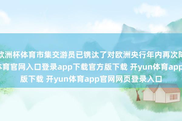 欧洲杯体育市集交游员已镌汰了对欧洲央行年内再次降息的预期-开yun体育官网入口登录app下载官方版下载 开yun体育app官网网页登录入口