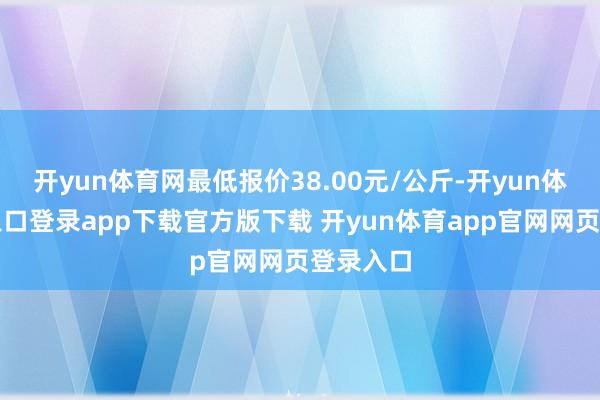 开yun体育网最低报价38.00元/公斤-开yun体育官网入口登录app下载官方版下载 开yun体育app官网网页登录入口