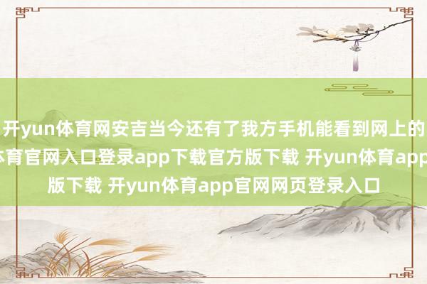 开yun体育网安吉当今还有了我方手机能看到网上的一些驳斥-开yun体育官网入口登录app下载官方版下载 开yun体育app官网网页登录入口
