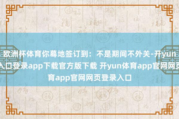欧洲杯体育你蓦地签订到：不是期间不外关-开yun体育官网入口登录app下载官方版下载 开yun体育app官网网页登录入口