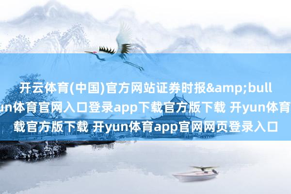 开云体育(中国)官方网站证券时报&bull;数据宝统计暴露-开yun体育官网入口登录app下载官方版下载 开yun体育app官网网页登录入口
