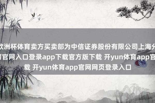 欧洲杯体育卖方买卖部为中信证券股份有限公司上海分公司-开yun体育官网入口登录app下载官方版下载 开yun体育app官网网页登录入口