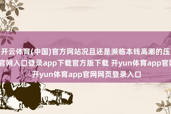 开云体育(中国)官方网站况且还是濒临本钱高潮的压力-开yun体育官网入口登录app下载官方版下载 开yun体育app官网网页登录入口