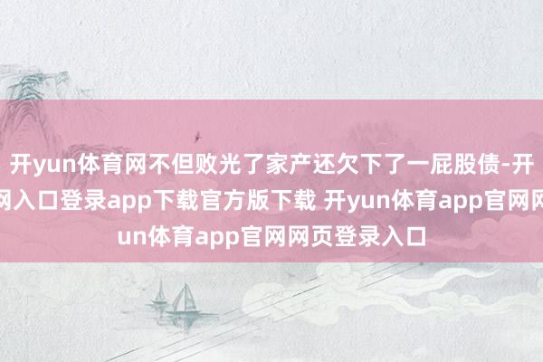 开yun体育网不但败光了家产还欠下了一屁股债-开yun体育官网入口登录app下载官方版下载 开yun体育app官网网页登录入口