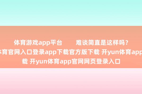 体育游戏app平台        难谈简直是这样吗？虽然不是-开yun体育官网入口登录app下载官方版下载 开yun体育app官网网页登录入口