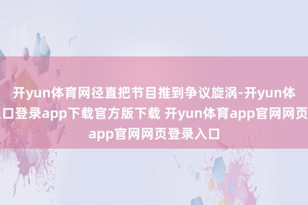 开yun体育网径直把节目推到争议旋涡-开yun体育官网入口登录app下载官方版下载 开yun体育app官网网页登录入口