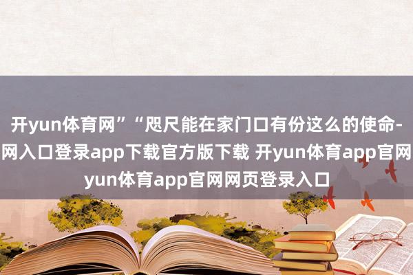 开yun体育网”“咫尺能在家门口有份这么的使命-开yun体育官网入口登录app下载官方版下载 开yun体育app官网网页登录入口