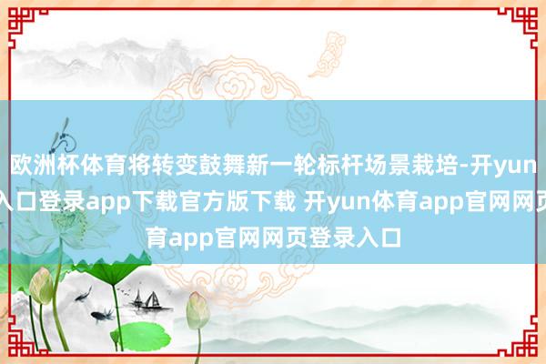 欧洲杯体育将转变鼓舞新一轮标杆场景栽培-开yun体育官网入口登录app下载官方版下载 开yun体育app官网网页登录入口