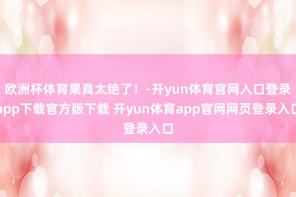 欧洲杯体育果真太绝了！-开yun体育官网入口登录app下载官方版下载 开yun体育app官网网页登录入口