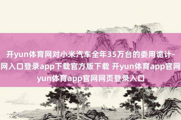 开yun体育网对小米汽车全年35万台的委用诡计-开yun体育官网入口登录app下载官方版下载 开yun体育app官网网页登录入口