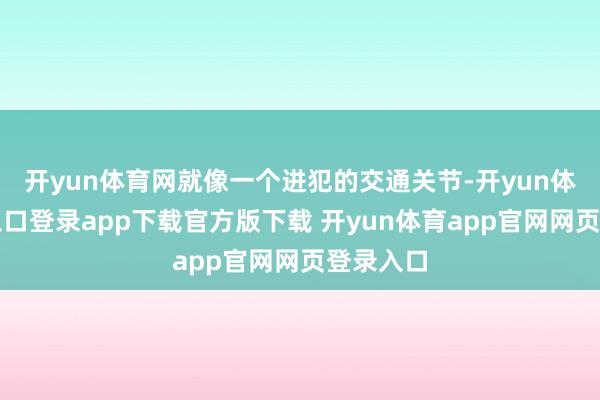 开yun体育网就像一个进犯的交通关节-开yun体育官网入口登录app下载官方版下载 开yun体育app官网网页登录入口