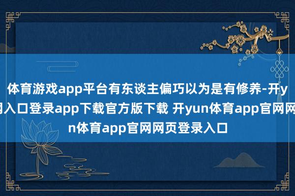体育游戏app平台有东谈主偏巧以为是有修养-开yun体育官网入口登录app下载官方版下载 开yun体育app官网网页登录入口