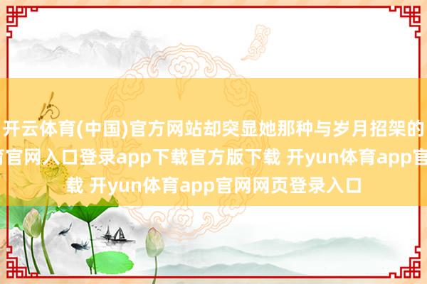 开云体育(中国)官方网站却突显她那种与岁月招架的底气-开yun体育官网入口登录app下载官方版下载 开yun体育app官网网页登录入口