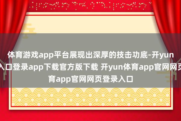体育游戏app平台展现出深厚的技击功底-开yun体育官网入口登录app下载官方版下载 开yun体育app官网网页登录入口