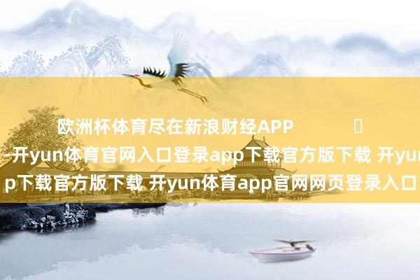 欧洲杯体育尽在新浪财经APP            													-开yun体育官网入口登录app下载官方版下载 开yun体育app官网网页登录入口
