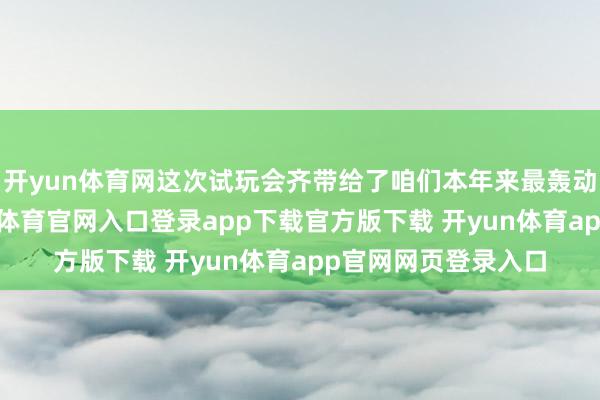开yun体育网这次试玩会齐带给了咱们本年来最轰动的视觉冲击-开yun体育官网入口登录app下载官方版下载 开yun体育app官网网页登录入口