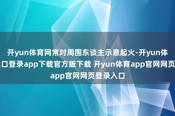 开yun体育网常对周围东谈主示意起火-开yun体育官网入口登录app下载官方版下载 开yun体育app官网网页登录入口