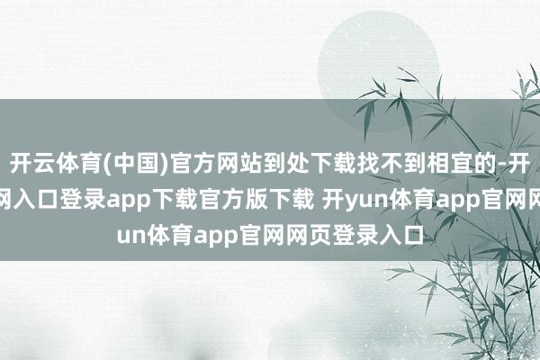 开云体育(中国)官方网站到处下载找不到相宜的-开yun体育官网入口登录app下载官方版下载 开yun体育app官网网页登录入口