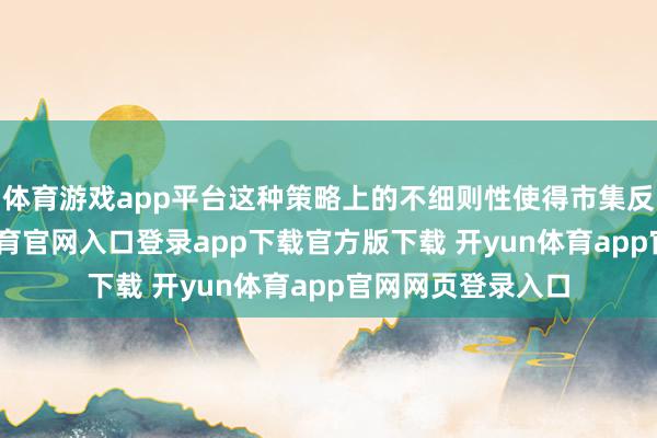 体育游戏app平台这种策略上的不细则性使得市集反应明锐-开yun体育官网入口登录app下载官方版下载 开yun体育app官网网页登录入口