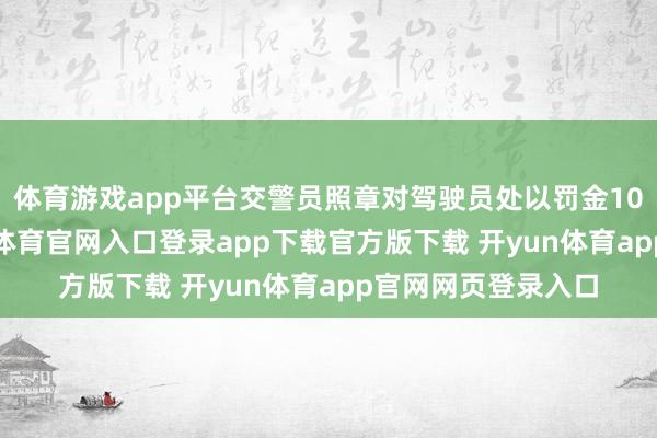 体育游戏app平台交警员照章对驾驶员处以罚金100元的处分-开yun体育官网入口登录app下载官方版下载 开yun体育app官网网页登录入口